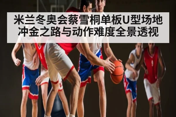米兰冬奥会蔡雪桐单板U型场地冲金之路与动作难度全景透视