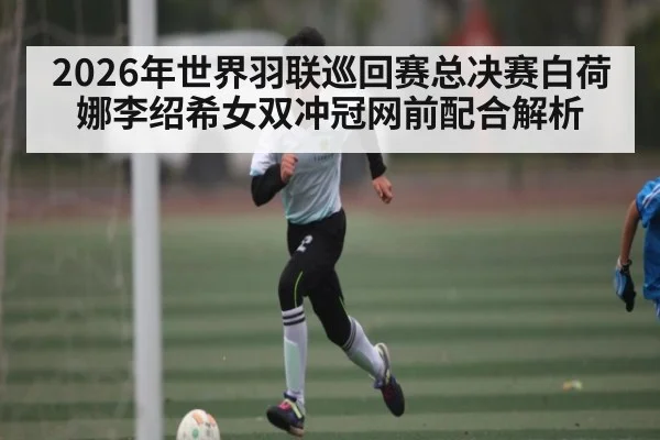 2026年世界羽联巡回赛总决赛白荷娜李绍希女双冲冠网前配合解析