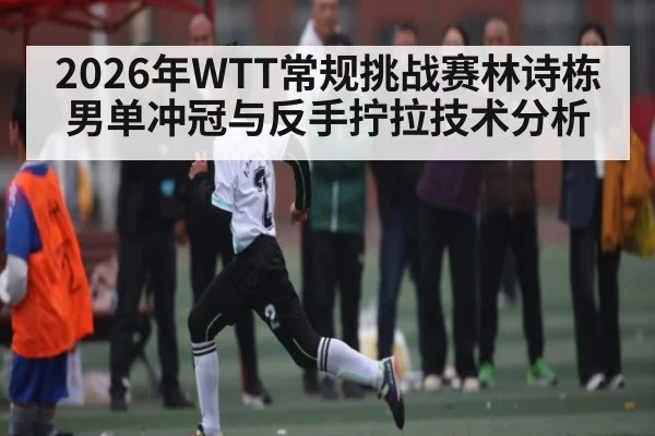 2026年WTT常规挑战赛林诗栋男单冲冠与反手拧拉技术分析